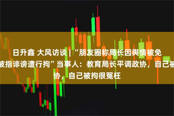 日升鑫 大风访谈 | “朋友圈称局长因舆情被免职，男子被指诽谤遭行拘”当事人：教育局长平调政协，自己被拘很冤枉