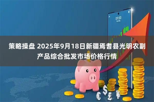 策略操盘 2025年9月18日新疆焉耆县光明农副产品综合批发市场价格行情