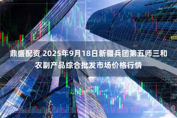 鼎盛配资 2025年9月18日新疆兵团第五师三和农副产品综合批发市场价格行情
