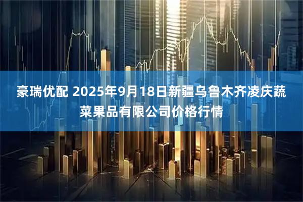 豪瑞优配 2025年9月18日新疆乌鲁木齐凌庆蔬菜果品有限公司价格行情