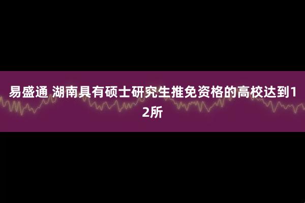 易盛通 湖南具有硕士研究生推免资格的高校达到12所