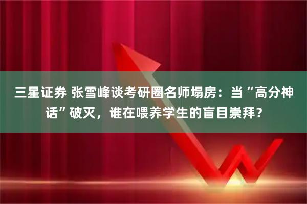 三星证券 张雪峰谈考研圈名师塌房：当“高分神话”破灭，谁在喂养学生的盲目崇拜？