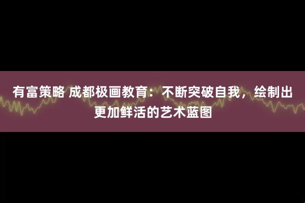 有富策略 成都极画教育：不断突破自我，绘制出更加鲜活的艺术蓝图