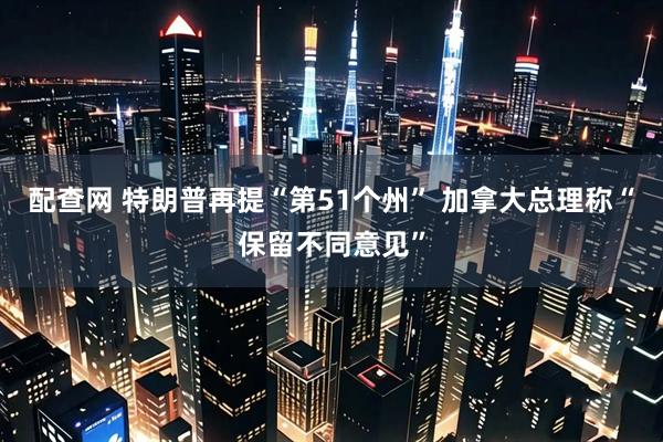 配查网 特朗普再提“第51个州” 加拿大总理称“保留不同意见”