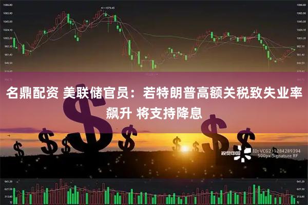 名鼎配资 美联储官员：若特朗普高额关税致失业率飙升 将支持降息