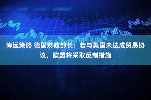 博远策略 德国财政部长：若与美国未达成贸易协议，欧盟将采取反制措施