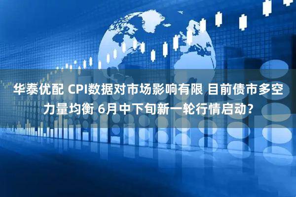华泰优配 CPI数据对市场影响有限 目前债市多空力量均衡 6月中下旬新一轮行情启动？