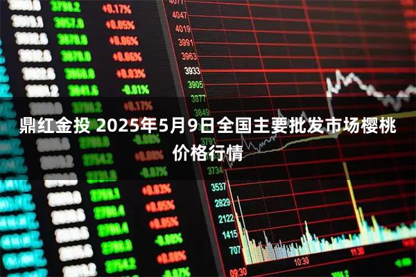 鼎红金投 2025年5月9日全国主要批发市场樱桃价格行情