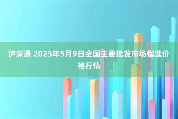 泸深通 2025年5月9日全国主要批发市场榴莲价格行情