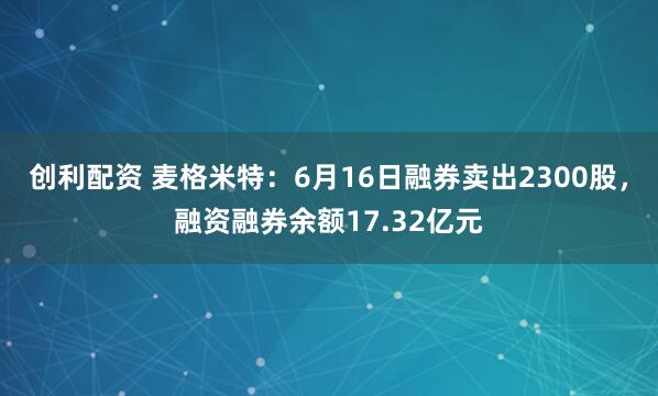 创利配资 麦格米特：6月16日融券卖出2300股，融资融券余额17.32亿元
