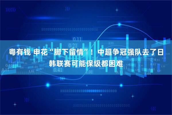 粤有钱 申花“脚下留情”！中超争冠强队去了日韩联赛可能保级都困难