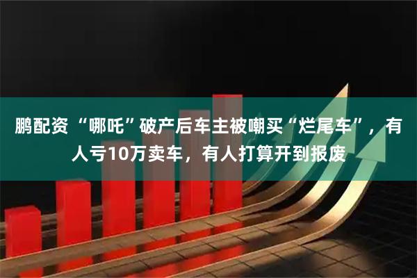 鹏配资 “哪吒”破产后车主被嘲买“烂尾车”，有人亏10万卖车，有人打算开到报废