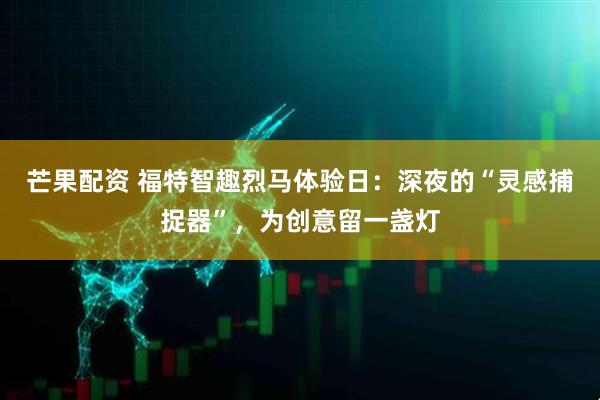 芒果配资 福特智趣烈马体验日：深夜的“灵感捕捉器”，为创意留一盏灯