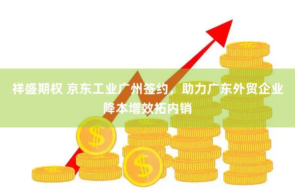 祥盛期权 京东工业广州签约，助力广东外贸企业降本增效拓内销