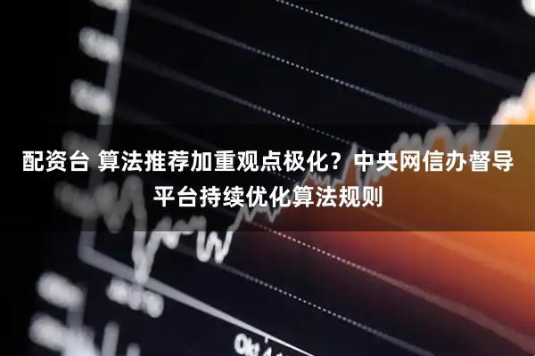配资台 算法推荐加重观点极化？中央网信办督导平台持续优化算法规则