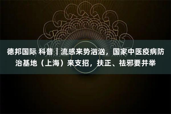德邦国际 科普｜流感来势汹汹，国家中医疫病防治基地（上海）来支招，扶正、祛邪要并举