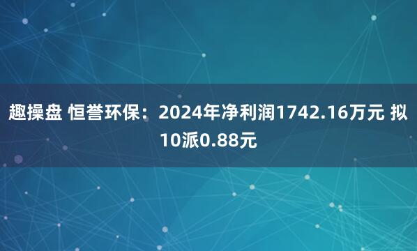 趣操盘 恒誉环保：2024年净利润1742.16万元 拟10派0.88元