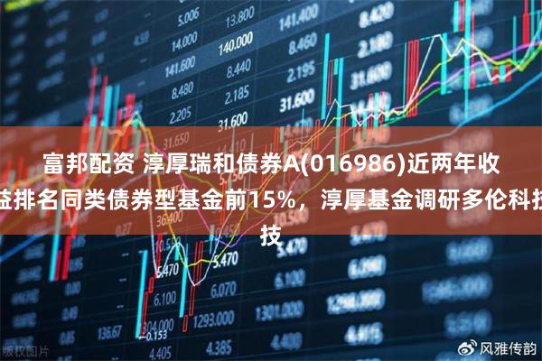 富邦配资 淳厚瑞和债券A(016986)近两年收益排名同类债券型基金前15%，淳厚基金调研多伦科技