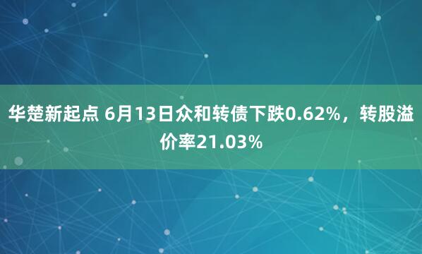 华楚新起点 6月13日众和转债下跌0.62%，转股溢价率21.03%