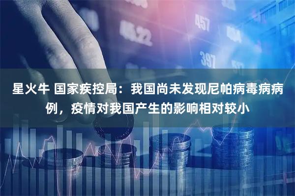 星火牛 国家疾控局：我国尚未发现尼帕病毒病病例，疫情对我国产生的影响相对较小