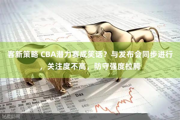 客新策略 CBA潜力赛成笑话？与发布会同步进行，关注度不高，防守强度拉胯