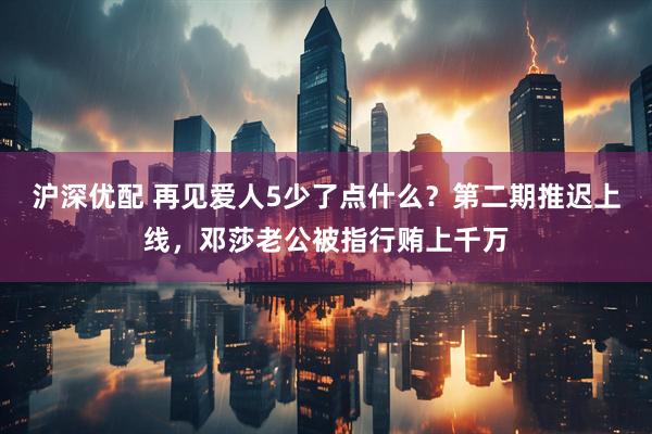 沪深优配 再见爱人5少了点什么？第二期推迟上线，邓莎老公被指行贿上千万
