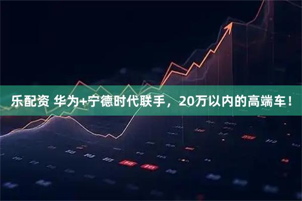 乐配资 华为+宁德时代联手，20万以内的高端车！