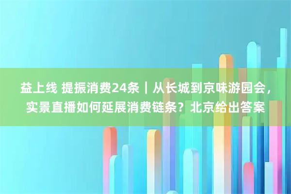 益上线 提振消费24条｜从长城到京味游园会，实景直播如何延展消费链条？北京给出答案