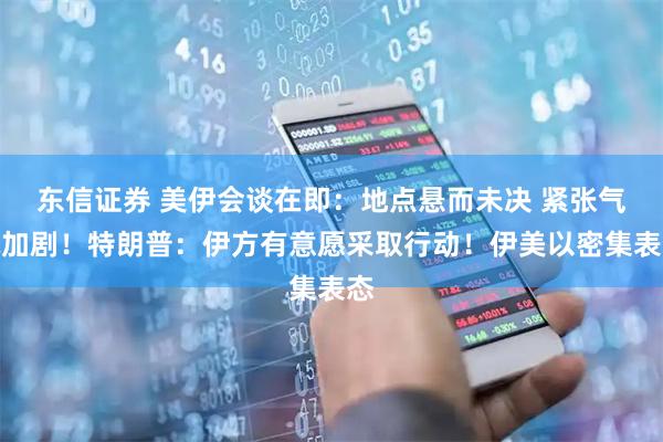 东信证券 美伊会谈在即：地点悬而未决 紧张气氛加剧！特朗普：伊方有意愿采取行动！伊美以密集表态